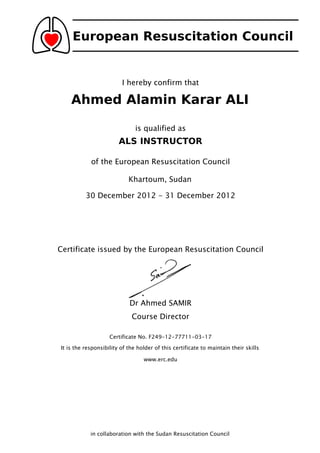 European Resuscitation Council
I hereby confirm that
Ahmed Alamin Karar ALI
is qualified as
ALS INSTRUCTOR
of the European Resuscitation Council
Khartoum, Sudan
30 December 2012 - 31 December 2012
Certificate issued by the European Resuscitation Council
Dr Ahmed SAMIR
Course Director
Certificate No. F249-12-77711-03-17
It is the responsibility of the holder of this certificate to maintain their skills
www.erc.edu
in collaboration with the Sudan Resuscitation Council
 