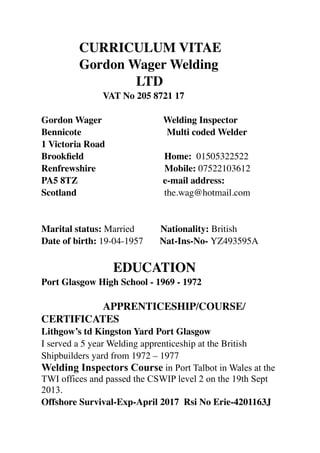 CURRICULUM VITAE
Gordon Wager Welding
LTD
VAT No 205 8721 17
Gordon Wager Welding Inspector
Bennicote Multi coded Welder
1 Victoria Road
Brookﬁeld Home: 01505322522
Renfrewshire Mobile: 07522103612
PA5 8TZ e-mail address:
Scotland the.wag@hotmail.com
Marital status: Married Nationality: British
Date of birth: 19-04-1957 Nat-Ins-No- YZ493595A
EDUCATION
Port Glasgow High School - 1969 - 1972
APPRENTICESHIP/COURSE/
CERTIFICATES
Lithgow’s td Kingston Yard Port Glasgow
I served a 5 year Welding apprenticeship at the British
Shipbuilders yard from 1972 – 1977
Welding Inspectors Course in Port Talbot in Wales at the
TWI offices and passed the CSWIP level 2 on the 19th Sept
2013.
Offshore Survival-Exp-April 2017 Rsi No Erie-4201163J
 