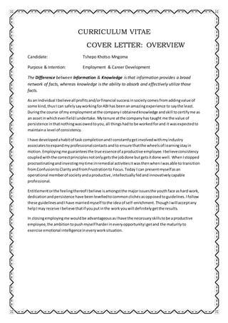 CURRICULUM VITAE
COVER LETTER: OVERVIEW
Candidate: Tshepo Khotso Mngoma
Purpose & Intention: Employment & Career Development
The Difference between Information & Knowledge is that information provides a broad
network of facts, whereas knowledge is the ability to absorb and effectively utilize those
facts.
As an individual Ibelieveall profitsand/orfinancial successinsocietycomesfromaddingvalue of
some kind,thusI can safelysayworkingforABIhas beenanamazingexperience to saythe least.
Duringthe course of my employmentatthe companyI obtainedknowledge andskill tocertifyme as
an assetinwhicheverfieldIundertake. Mytenure atthe companyhas taught me the value of
persistence inthatnothingwasowedtoyou,all thingshadto be worked forand it wasexpectedto
maintaina level of consistency.
I have developedahabitof task completionandIconstantlygetinvolvedwithmyindustry
associatestoexpandmyprofessionalcontactsandto ensure thatthe wheelsof learningstayin
motion.Employingme guaranteesthe true essenceof aproductive employee.Ibelieveconsistency
coupledwiththe correctprinciplesnotonlygetsthe jobdone butgetsitdone well. WhenIstopped
procrastinatingandinvestingmytime inremedial activitiesitwasthenwhenIwasable to transition
fromConfusiontoClarityandfromFrustrationto Focus.Today I can presentmyselfasan
operational memberof societyandaproductive,intellectuallyfedandinnovativelycapable
professional.
Entitlementorthe feelingthereof Ibelieve isamongstthe majorissuesthe youthface ashard work,
dedicationandpersistence have beenlevelledtocommonclichésasopposedtoguidelines.Ifollow
these guidelinesand Ihave marriedmyself tothe idea of self-enrichment.ThoughIwill acceptany
helpImay receive Ibelieve thatif youputinthe workyouwill definitelygetthe results.
In closingemployingme wouldbe advantageousasIhave the necessaryskillstobe aproductive
employee,the ambitiontopushmyself harderineveryopportunityIgetand the maturityto
exercise emotional intelligenceineveryworksituation.
 