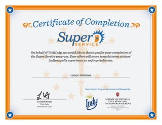 Certificate of Completion
Leonard Hoops
Visit Indy
President & CEO
On behalf of VisitIndy, we would like to thank you for your completion of
the Super Service program. Your effort will prove to make every visitors’
Indianapolis experience an unforgettable one.
Super Service Program Developed and Managed by:
Lauryn Andrews
 