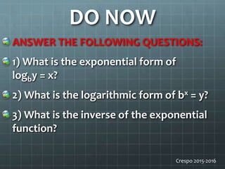 DO NOW
ANSWER THE FOLLOWING QUESTIONS:
1) What is the exponential form of
logby = x?
2) What is the logarithmic form of bx = y?
3) What is the inverse of the exponential
function?
Crespo 2015-2016
 