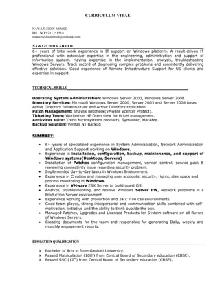 CURRICULUM VITAE
NAWAZUDDIN AHMED
PH.. NO 9711351518
nawazuddinahmed@outlook.com
NAWAZUDDIN AHMED
6+ years of total work experience in IT support on Windows platform. A result-driven IT
professional with extensive expertise in the engineering, administration and support of
information system. Having expertise in the implementation, analysis, troubleshooting
Windows Servers. Track record of diagnosing complex problems and consistently delivering
effective solutions. Good experience of Remote Infrastructure Support for US clients and
expertise in support.
TECHNICAL SKILLS_________________________________________________________
Operating System Administration: Windows Server 2003, Windows Server 2008.
Directory Services: Microsoft Windows Server 2000, Server 2003 and Server 2008 based
Active Directory Infrastructure and Active Directory replication.
Patch Management: Shavlik Netcheck(VMware Vcenter Protect).
Ticketing Tools: Worked on HP Open view for ticket management.
Anti-virus suite: Trend Microsystems products, Symantec, MacAfee.
Backup Solution: Veritas NT Backup
SUMMARY:
• 6+ years of specialized experience in System Administration, Network Administration
and Application Support working on Windows.
• Experience in installation, configuration, backup, maintenance, and support of
Windows systems(Desktops, Servers)
• Installation of Patches configuration management, version control, service pack &
reviewing connectivity issue regarding security problem.
• Implemented day-to-day tasks in Windows Environment.
• Experience in Creation and managing user accounts, security, rights, disk space and
process monitoring in Windows.
• Experience in VMware ESX Server to build guest OS.
• Analyze, troubleshooting, and resolve Windows Server HW, Network problems in a
Production Server environment.
• Experience working with production and 24 x 7 on call environments.
• Good team player, strong interpersonal and communication skills combined with self-
motivation, initiative and the ability to think outside the box.
• Managed Patches, Upgrades and Licensed Products for System software on all flavors
of Windows Servers.
• Creating documents for the team and responsible for generating Daily, weekly and
monthly engagement reports.
EDUCATION QUALIFICATION
 Bachelor of Arts in from Gauhati University.
 Passed Matriculation (10th) from Central Board of Secondary education (CBSE).
 Passed SSC (12th
) from Central Board of Secondary education (CBSE).
 