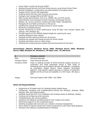 • Server Alarm monitoring through SCOM.
• Building Physical Servers (ILO) and Virtual servers using Virtual Center Client.
• Remote Installation, configuration and administration of windows server.
• Support all the internal dish application
• Creating Active Directory User accounts and groups.
• Configure and manage DNS and DHCP Server.
• DNS records administration such as A, CNAME, MX, and PTR records
• Administration and managing of Active Directory & Exchange Servers.
• Mailbox, DL, service accounts, Contact and Public Folder management.
• Managing file and folder permission on file server.
• Handling the request and change process for server access.
• Monitoring scheduled backup.
• Remote monitoring of server performance using HP Open view includes reboot, disk
cleanup, CPU utilization etc.
• Provide support on the TRIAGE related bridges for resolving the issue
• Handling password reset request.
• Handling monthly patching activity for all servers.
• Handling the request and change process for server access.
• Handling permission issue on share drives.
• Handling and creating process related technical documents for the team.
Environment: VMware, Windows Server 2000, Windows Server 2003, Windows
Server 2008, Windows XP, Windows 7, HP Open view, F5, MS-Excel.
2. TECHNICAL SUPPORT
Role Technical Associate
Company Name iYogi Technical Services
Company Profile iYogi is a leading provider of online technical support services to
consumers and small businesses across a wide range of
computing and communications devices and software. Leveraging
its proprietary Digital Service Cloud software technology
platform, iYogi delivers support services to millions of customers
globally and its services are available on a 24/7 basis, 365 days a
year.
Project Technical Support (Mar 2008 –July 2008)
Roles and Responsibilities
• Supporting to US based Users for Desktop/Laptop related issues.
• Configuring, managing and troubleshooting devices like Windows, Desktop, XBOX,
Internet, Wifi, and routers/modem.
• Handling issues like Anti-virus installation and wireless access to desktops, laptops.
• Creating and configuring email accounts.
• Troubleshooting user access problems.
• Hardware and software troubleshooting for DSL modem and routers.
• Performing research on the unresolved issues.
• Handling escalated calls and work out a solution involving management.
• Work closely to help low performers improve productivity under team leads guidance.
• Hardware and software troubleshooting for Windows.
 