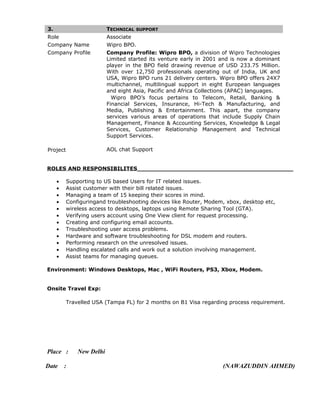 3. TECHNICAL SUPPORT
Role Associate
Company Name Wipro BPO.
Company Profile Company Profile: Wipro BPO, a division of Wipro Technologies
Limited started its venture early in 2001 and is now a dominant
player in the BPO field drawing revenue of USD 233.75 Million.
With over 12,750 professionals operating out of India, UK and
USA, Wipro BPO runs 21 delivery centers. Wipro BPO offers 24X7
multichannel, multilingual support in eight European languages
and eight Asia, Pacific and Africa Collections (APAC) languages.
Wipro BPO’s focus pertains to Telecom, Retail, Banking &
Financial Services, Insurance, Hi-Tech & Manufacturing, and
Media, Publishing & Entertainment. This apart, the company
services various areas of operations that include Supply Chain
Management, Finance & Accounting Services, Knowledge & Legal
Services, Customer Relationship Management and Technical
Support Services.
Project AOL chat Support
ROLES AND RESPONSIBILITES__________________________________________
• Supporting to US based Users for IT related issues.
• Assist customer with their bill related issues.
• Managing a team of 15 keeping their scores in mind.
• Configuringand troubleshooting devices like Router, Modem, xbox, desktop etc,
• wireless access to desktops, laptops using Remote Sharing Tool (GTA).
• Verifying users account using One View client for request processing.
• Creating and configuring email accounts.
• Troubleshooting user access problems.
• Hardware and software troubleshooting for DSL modem and routers.
• Performing research on the unresolved issues.
• Handling escalated calls and work out a solution involving management.
• Assist teams for managing queues.
Environment: Windows Desktops, Mac , WiFi Routers, PS3, Xbox, Modem.
Onsite Travel Exp:
Travelled USA (Tampa FL) for 2 months on B1 Visa regarding process requirement.
Place : New Delhi
Date : (NAWAZUDDIN AHMED)
 
