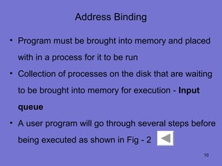 Address Binding

• Program must be brought into memory and placed
  with in a process for it to be run
• Collection of processes on the disk that are waiting
  to be brought into memory for execution - Input
  queue
• A user program will go through several steps before
  being executed as shown in Fig - 2
                                                    10
 