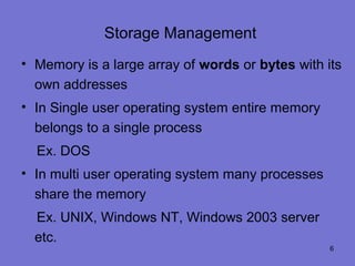 Storage Management
• Memory is a large array of words or bytes with its
  own addresses
• In Single user operating system entire memory
  belongs to a single process
  Ex. DOS
• In multi user operating system many processes
  share the memory
  Ex. UNIX, Windows NT, Windows 2003 server
  etc.
                                                  6
 