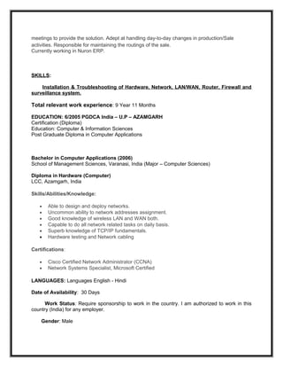 meetings to provide the solution. Adept at handling day-to-day changes in production/Sale
activities. Responsible for maintaining the routings of the sale.
Currently working in Nuron ERP.
SKILLS:
Installation & Troubleshooting of Hardware, Network, LAN/WAN, Router, Firewall and
surveillance system.
Total relevant work experience: 9 Year 11 Months
EDUCATION: 6/2005 PGDCA India – U.P – AZAMGARH
Certification (Diploma)
Education: Computer & Information Sciences
Post Graduate Diploma in Computer Applications
Bachelor in Computer Applications (2006)
School of Management Sciences, Varanasi, India (Major – Computer Sciences)
Diploma in Hardware (Computer)
LCC, Azamgarh, India
Skills/Abilities/Knowledge:
• Able to design and deploy networks.
• Uncommon ability to network addresses assignment.
• Good knowledge of wireless LAN and WAN both.
• Capable to do all network related tasks on daily basis.
• Superb knowledge of TCP/IP fundamentals.
• Hardware testing and Network cabling
Certifications:
• Cisco Certified Network Administrator (CCNA)
• Network Systems Specialist, Microsoft Certified
LANGUAGES: Languages English - Hindi
Date of Availability: 30 Days
Work Status: Require sponsorship to work in the country. I am authorized to work in this
country (India) for any employer.
Gender: Male
 