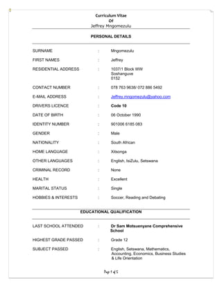 Curriculum Vitae
Of
Jeffrey Mngomezulu
Page 1 of 5
PERSONAL DETAILS
SURNAME : Mngomezulu
FIRST NAMES : Jeffrey
RESIDENTIAL ADDRESS : 1037/1 Block WW
Soshanguve
0152
CONTACT NUMBER : 078 763 9638/ 072 886 5492
E-MAIL ADDRESS : Jeffrey.mngomezulu@yahoo.com
DRIVERS LICENCE : Code 10
DATE OF BIRTH : 06 October 1990
IDENTITY NUMBER : 901006 6185 083
GENDER : Male
NATIONALITY : South African
HOME LANGUAGE : Xitsonga
OTHER LANGUAGES : English, IsiZulu, Setswana
CRIMINAL RECORD : None
HEALTH : Excellent
MARITAL STATUS : Single
HOBBIES & INTERESTS : Soccer, Reading and Debating
EDUCATIONAL QUALIFICATION
LAST SCHOOL ATTENDED : Dr Sam Motsuenyane Comprehensive
School
HIGHEST GRADE PASSED : Grade 12
SUBJECT PASSED : English, Setswana, Mathematics,
Accounting, Economics, Business Studies
& Life Orientation
 