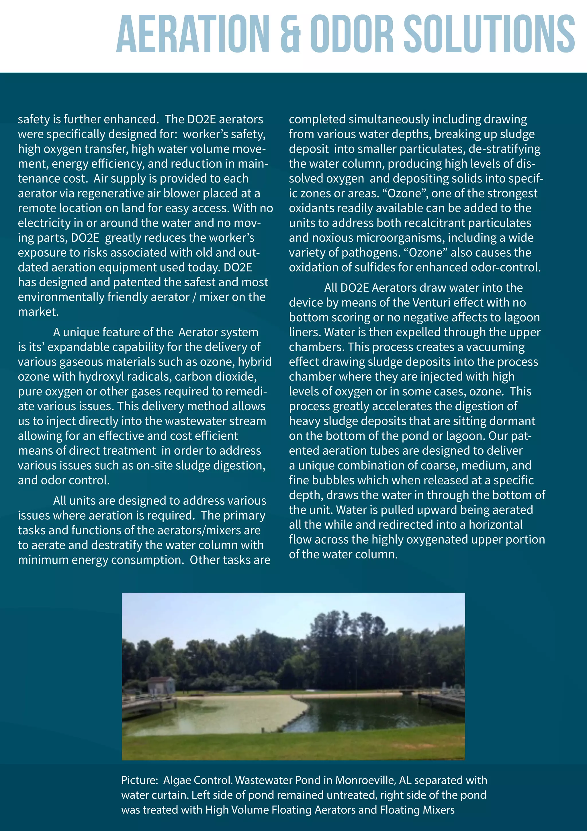 safety is further enhanced. The DO2E aerators
were specifically designed for: worker’s safety,
high oxygen transfer, high water volume move-
ment, energy efficiency, and reduction in main-
tenance cost. Air supply is provided to each
aerator via regenerative air blower placed at a
remote location on land for easy access. With no
electricity in or around the water and no mov-
ing parts, DO2E greatly reduces the worker’s
exposure to risks associated with old and out-
dated aeration equipment used today. DO2E
has designed and patented the safest and most
environmentally friendly aerator / mixer on the
market.
	 A unique feature of the Aerator system
is its’ expandable capability for the delivery of
various gaseous materials such as ozone, hybrid
ozone with hydroxyl radicals, carbon dioxide,
pure oxygen or other gases required to remedi-
ate various issues. This delivery method allows
us to inject directly into the wastewater stream
allowing for an effective and cost efficient
means of direct treatment in order to address
various issues such as on-site sludge digestion,
and odor control.
	 All units are designed to address various
issues where aeration is required. The primary
tasks and functions of the aerators/mixers are
to aerate and destratify the water column with
minimum energy consumption. Other tasks are
completed simultaneously including drawing
from various water depths, breaking up sludge
deposit into smaller particulates, de-stratifying
the water column, producing high levels of dis-
solved oxygen and depositing solids into specif-
ic zones or areas. “Ozone”, one of the strongest
oxidants readily available can be added to the
units to address both recalcitrant particulates
and noxious microorganisms, including a wide
variety of pathogens. “Ozone” also causes the
oxidation of sulfides for enhanced odor-control.
	 All DO2E Aerators draw water into the
device by means of the Venturi effect with no
bottom scoring or no negative affects to lagoon
liners. Water is then expelled through the upper
chambers. This process creates a vacuuming
effect drawing sludge deposits into the process
chamber where they are injected with high
levels of oxygen or in some cases, ozone. This
process greatly accelerates the digestion of
heavy sludge deposits that are sitting dormant
on the bottom of the pond or lagoon. Our pat-
ented aeration tubes are designed to deliver
a unique combination of coarse, medium, and
fine bubbles which when released at a specific
depth, draws the water in through the bottom of
the unit. Water is pulled upward being aerated
all the while and redirected into a horizontal
flow across the highly oxygenated upper portion
of the water column.
Aeration & Odor Solutions
Picture: Algae Control. Wastewater Pond in Monroeville, AL separated with
water curtain. Left side of pond remained untreated, right side of the pond
was treated with High Volume Floating Aerators and Floating Mixers
 