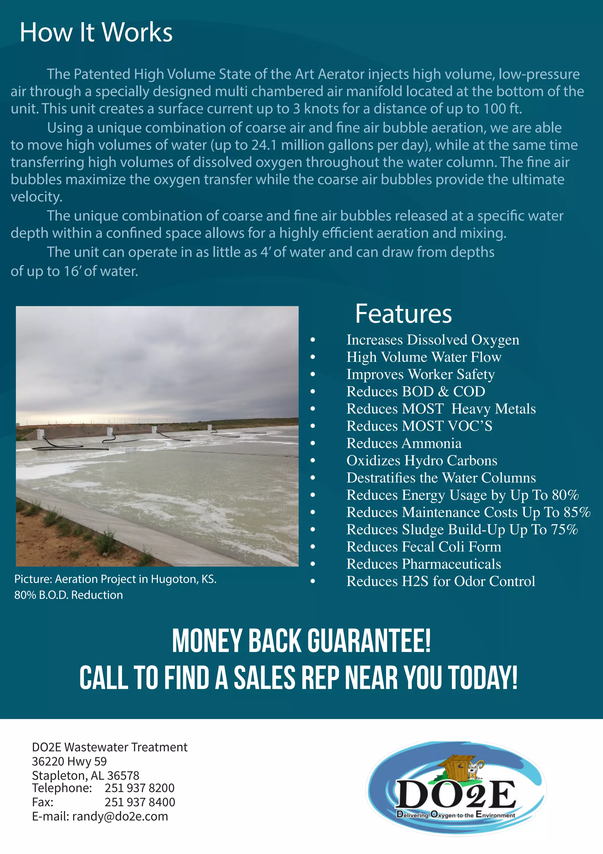 Call To Find a Sales Rep Near You TODAY!
Money Back Guarantee!
Telephone: 	 251 937 8200
Fax:		 251 937 8400
E-mail: randy@do2e.com
DO2E Wastewater Treatment
36220 Hwy 59
Stapleton, AL 36578
Features
•		 Increases Dissolved Oxygen
•		 High Volume Water Flow
•		 Improves Worker Safety
•		 Reduces BOD & COD
•		 Reduces MOST Heavy Metals
•		 Reduces MOST VOC’S
•		 Reduces Ammonia
•		 Oxidizes Hydro Carbons
•		 Destratifies the Water Columns
•		 Reduces Energy Usage by Up To 80%
•		 Reduces Maintenance Costs Up To 85%
•		 Reduces Sludge Build-Up Up To 75%
•		 Reduces Fecal Coli Form
•		 Reduces Pharmaceuticals
•		 Reduces H2S for Odor Control
	 The Patented High Volume State of the Art Aerator injects high volume, low-pressure
air through a specially designed multi chambered air manifold located at the bottom of the
unit. This unit creates a surface current up to 3 knots for a distance of up to 100 ft.
	 Using a unique combination of coarse air and fine air bubble aeration, we are able
to move high volumes of water (up to 24.1 million gallons per day), while at the same time
transferring high volumes of dissolved oxygen throughout the water column. The fine air
bubbles maximize the oxygen transfer while the coarse air bubbles provide the ultimate
velocity.
	 The unique combination of coarse and fine air bubbles released at a specific water
depth within a confined space allows for a highly efficient aeration and mixing.
	 The unit can operate in as little as 4’of water and can draw from depths
of up to 16’of water.
How It Works
Picture: Aeration Project in Hugoton, KS.
80% B.O.D. Reduction
 