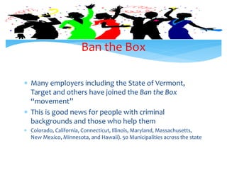  Many employers including the State of Vermont,
Target and others have joined the Ban the Box
“movement”
 This is good news for people with criminal
backgrounds and those who help them
 Colorado, California, Connecticut, Illinois, Maryland, Massachusetts,
New Mexico, Minnesota, and Hawaii). 50 Municipalities across the state
Ban the Box
 
