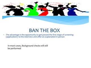 BAN THE BOX
 The advantage is the opportunity to get passed the first stage of screening
(application) to the interview and offer an explanation in person
In most cases, Background checks will still
be performed
 