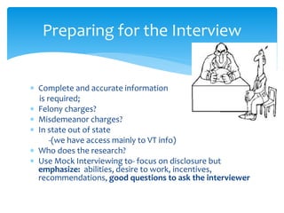  Complete and accurate information
is required;
 Felony charges?
 Misdemeanor charges?
 In state out of state
-(we have access mainly to VT info)
 Who does the research?
 Use Mock Interviewing to- focus on disclosure but
emphasize: abilities, desire to work, incentives,
recommendations, good questions to ask the interviewer
Preparing for the Interview
 