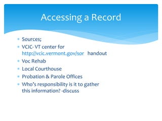  Sources;
 VCIC- VT center for
http://vcic.vermont.gov/sor handout
 Voc Rehab
 Local Courthouse
 Probation & Parole Offices
 Who’s responsibility is it to gather
this information? -discuss
Accessing a Record
 