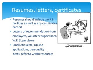  Resumes should include work in
facilities as well as any certificates
earned
 Letters of recommendation from
employers, volunteer supervisors,
W.E. Supervisors
 Email etiquette, On line
applications, personality
tests -refer to VABIR resources
Resumes, letters, certificates
 