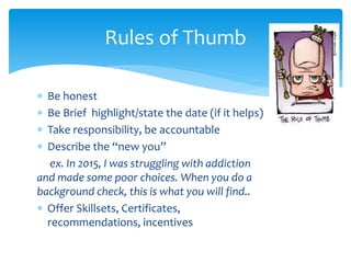  Be honest
 Be Brief highlight/state the date (if it helps)
 Take responsibility, be accountable
 Describe the “new you”
ex. In 2015, I was struggling with addiction
and made some poor choices. When you do a
background check, this is what you will find..
 Offer Skillsets, Certificates,
recommendations, incentives
Rules of Thumb
 