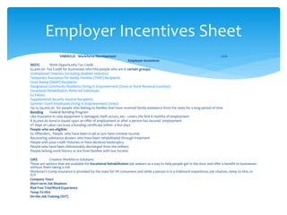 VABIR/CJC Workforce Development 2016
Employer Incentives
WOTC Work Opportunity Tax Credit
$2,400.00 Tax Credit for businesses who hire people who are in certain groups;
Unemployed Veterans (including disabled veterans)
Temporary Assistance for Needy Families (TANF) Recipients
Food Stamp (SNAP) Recipients
Designated Community Residents (living in Empowerment Zones or Rural Renewal Counties)
Vocational Rehabilitation Referred Individuals
Ex-Felons
Supplemental Security Income Recipients
Summer Youth Employees (living in Empowerment Zones)
Up to $9,000.00 for people who belong to families that have received family assistance from the state for a long period of time
Bonding Federal Bonding Program
Like insurance in case equipment is damaged, theft occurs, etc. covers the first 6 months of employment
A $5,000.00 bond is issued upon an offer of employment or after a person has secured employment
VT Dept of Labor can issue a bonding certificate within a few days
People who are eligible:
Ex Offenders, People who have been in jail or just have criminal records
Recovering substance abusers who have been rehabilitated through treatment
People with poor credit histories or have declared bankruptcy
People who have been dishonorably discharged from the military
People lacking work history or are from families with low income
CWS Creative Workforce Solutions
These are options that are available for Vocational Rehabilitation job seekers as a way to help people get in the door and offer a benefit to businesses
without them taking a risk
Workman’s Comp insurance is provided by the state for VR consumers and while a person is in a trial/work experience, job shadow, temp to hire, or
OJT
Company Tours
Short-term Job Shadows
Risk Free Trial/Work Experience
Temp-To-Hire
On-the-Job Training (OJT)
Employer Incentives Sheet
 
