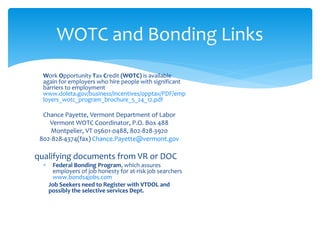 Work Opportunity Tax Credit (WOTC) is available
again for employers who hire people with significant
barriers to employment
www.doleta.gov/business/incentives/opptax/PDF/emp
loyers_wotc_program_brochure_5_24_12.pdf
Chance Payette, Vermont Department of Labor
Vermont WOTC Coordinator, P.O. Box 488
Montpelier, VT 05601-0488, 802-828-3920
802-828-4374(fax) Chance.Payette@vermont.gov
qualifying documents from VR or DOC
 Federal Bonding Program, which assures
employers of job honesty for at-risk job searchers
www.bonds4jobs.com
Job Seekers need to Register with VTDOL and
possibly the selective services Dept.
WOTC and Bonding Links
 