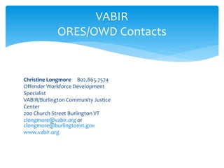 Christine Longmore 802.865.7574
Offender Workforce Development
Specialist
VABIR/Burlington Community Justice
Center
200 Church Street Burlington VT
clongmore@vabir.org or
clongmore@burlingtonvt.gov
www.vabir.org
VABIR
ORES/OWD Contacts
 