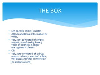 THE BOX
 List specific crime (s) dates
 Attach additional information or
write,
 Yes, 2013 convicted of simple
assault, was drinking have 3
years of sobriety & anger
management classes
 OR
 Yes, 2010 convicted of 3 drug
related crimes, clean and sober,
will discuss further in interview
(no abbreviations)
 