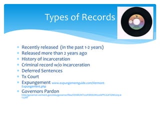  Recently released (in the past 1-2 years)
 Released more than 2 years ago
 History of incarceration
 Criminal record w/o incarceration
 Deferred Sentences
 Tx Court
 Expungement www.expungementguide.com/Vermont-
Expungement.php
 Governors Pardon
http://governor.vermont.gov/sites/governor/files/VERMONT%20PARDON%20APPLICATION%209-6-
13.pdf
Types of Records
 