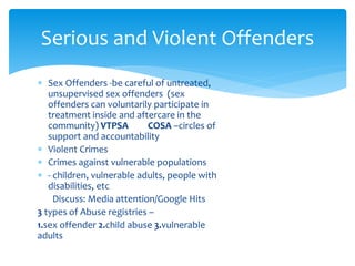  Sex Offenders -be careful of untreated,
unsupervised sex offenders (sex
offenders can voluntarily participate in
treatment inside and aftercare in the
community) VTPSA COSA –circles of
support and accountability
 Violent Crimes
 Crimes against vulnerable populations
 - children, vulnerable adults, people with
disabilities, etc
Discuss: Media attention/Google Hits
3 types of Abuse registries –
1.sex offender 2.child abuse 3.vulnerable
adults
Serious and Violent Offenders
 