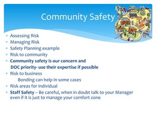  Assessing Risk
 Managing Risk
 Safety Planning example
 Risk to community
 Community safety is our concern and
DOC priority- use their expertise if possible
 Risk to business
Bonding can help in some cases
 Risk areas for individual
 Staff Safety – Be careful, when in doubt talk to your Manager
even if it is just to manage your comfort zone
Community Safety
 