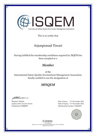 This is to certify that
Arjunprasad Tiwari
Having fulfilled the membership conditions required by ISQEM has
been accepted as a
Member
of the
International Safety Quality Environment Management Association
hereby entitled to use the designation of
MISQEM
Wayne J. Harris Date of Issue: 11th November 2015
FISQEM, FRSPH, MACMP, MIAEM Date of Expiry: 11th November 2016
Chairman of ISQEM Membership Number: 15M28433
www.isqem.org
Registered as a non-profit making professional association in the United Kingdom
Registration No: 06579387
 