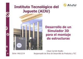 Instituto Tecnológico del 
Juguete (AIJU) 
Elche -04/12/14 
Desarrollo de un 
Simulador 3D 
para el montaje 
de estructuras 
César Carrión Rosillo 
Responsable de Área de Desarrollo de Producto y TIC 
 