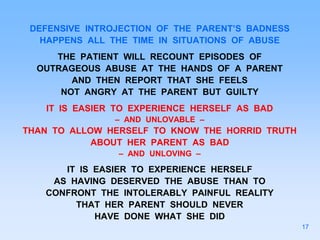 DEFENSIVE INTROJECTION OF THE PARENT’S BADNESS
HAPPENS ALL THE TIME IN SITUATIONS OF ABUSE
THE PATIENT WILL RECOUNT EPISODES OF
OUTRAGEOUS ABUSE AT THE HANDS OF A PARENT
AND THEN REPORT THAT SHE FEELS
NOT ANGRY AT THE PARENT BUT GUILTY
IT IS EASIER TO EXPERIENCE HERSELF AS BAD
– AND UNLOVABLE –
THAN TO ALLOW HERSELF TO KNOW THE HORRID TRUTH
ABOUT HER PARENT AS BAD
– AND UNLOVING –
IT IS EASIER TO EXPERIENCE HERSELF
AS HAVING DESERVED THE ABUSE THAN TO
CONFRONT THE INTOLERABLY PAINFUL REALITY
THAT HER PARENT SHOULD NEVER
HAVE DONE WHAT SHE DID
17
 