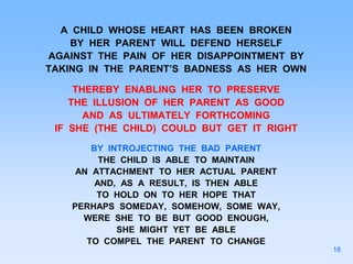 A CHILD WHOSE HEART HAS BEEN BROKEN
BY HER PARENT WILL DEFEND HERSELF
AGAINST THE PAIN OF HER DISAPPOINTMENT BY
TAKING IN THE PARENT’S BADNESS AS HER OWN
THEREBY ENABLING HER TO PRESERVE
THE ILLUSION OF HER PARENT AS GOOD
AND AS ULTIMATELY FORTHCOMING
IF SHE (THE CHILD) COULD BUT GET IT RIGHT
BY INTROJECTING THE BAD PARENT
THE CHILD IS ABLE TO MAINTAIN
AN ATTACHMENT TO HER ACTUAL PARENT
AND, AS A RESULT, IS THEN ABLE
TO HOLD ON TO HER HOPE THAT
PERHAPS SOMEDAY, SOMEHOW, SOME WAY,
WERE SHE TO BE BUT GOOD ENOUGH,
SHE MIGHT YET BE ABLE
TO COMPEL THE PARENT TO CHANGE
18
 