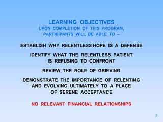 LEARNING OBJECTIVES
UPON COMPLETION OF THIS PROGRAM,
PARTICIPANTS WILL BE ABLE TO –
ESTABLISH WHY RELENTLESS HOPE IS A DEFENSE
IDENTIFY WHAT THE RELENTLESS PATIENT
IS REFUSING TO CONFRONT
REVIEW THE ROLE OF GRIEVING
DEMONSTRATE THE IMPORTANCE OF RELENTING
AND EVOLVING ULTIMATELY TO A PLACE
OF SERENE ACCEPTANCE
NO RELEVANT FINANCIAL RELATIONSHIPS
2
 