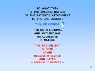SO WHAT THEN
IS THE SPECIFIC NATURE
OF THE PATIENT’S ATTACHMENT
TO THE BAD OBJECT?
IT IS, OF COURSE,
IT IS BOTH LIBIDINAL
AND ANTILIBIDINAL
– OR AGGRESSIVE –
IN NATURE
THE BAD OBJECT
IS BOTH
LOVED
– BECAUSE IT EXCITES –
AND HATED
– BECAUSE IT REJECTS –
23
 