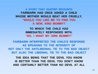 A STORY THAT GUNTRIP RECOUNTS
FAIRBAIRN HAD ONCE ASKED A CHILD
WHOSE MOTHER WOULD BEAT HER CRUELLY,
“WOULD YOU LIKE ME TO FIND YOU
A NEW, KIND MOMMY?
TO WHICH THE CHILD HAD
IMMEDIATELY RESPONDED WITH,
“NO, I WANT MY OWN MOMMY!”
FAIRBAIRN INTERPRETED THE CHILD’S RESPONSE
AS SPEAKING TO THE INTENSITY OF
NOT ONLY THE ANTILIBIDINAL TIE TO THE BAD OBJECT
BUT ALSO THE LIBIDINAL TIE TO THE BAD OBJECT
THE IDEA BEING THAT THE DEVIL YOU KNOW
IS BETTER THAN THE DEVIL YOU DON’T KNOW
AND CERTAINLY BETTER THAN NO DEVIL AT ALL
26
 