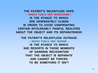 THE PATIENT’S RELENTLESS HOPE
– WHICH FUELS HER MASOCHISM –
IS THE STANCE TO WHICH
SHE DESPERATELY CLINGS
IN ORDER TO AVOID CONFRONTING
CERTAIN INTOLERABLY PAINFUL REALITIES
ABOUT THE OBJECT AND ITS SEPARATENESS
THE PATIENT’S RELENTLESS OUTRAGE
– WHICH FUELS HER SADISM –
IS THE STANCE TO WHICH
SHE RESORTS IN THOSE MOMENTS
OF DAWNING RECOGNITION
THAT THE OBJECT IS SEPARATE
AND CANNOT BE FORCED
TO BE SOMETHING IT ISN’T
31
 