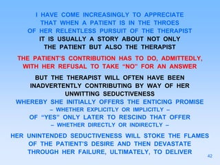 I HAVE COME INCREASINGLY TO APPRECIATE
THAT WHEN A PATIENT IS IN THE THROES
OF HER RELENTLESS PURSUIT OF THE THERAPIST
IT IS USUALLY A STORY ABOUT NOT ONLY
THE PATIENT BUT ALSO THE THERAPIST
THE PATIENT’S CONTRIBUTION HAS TO DO, ADMITTEDLY,
WITH HER REFUSAL TO TAKE “NO” FOR AN ANSWER
BUT THE THERAPIST WILL OFTEN HAVE BEEN
INADVERTENTLY CONTRIBUTING BY WAY OF HER
UNWITTING SEDUCTIVENESS
WHEREBY SHE INITIALLY OFFERS THE ENTICING PROMISE
– WHETHER EXPLICITLY OR IMPLICITLY –
OF “YES” ONLY LATER TO RESCIND THAT OFFER
– WHETHER DIRECTLY OR INDIRECTLY –
HER UNINTENDED SEDUCTIVENESS WILL STOKE THE FLAMES
OF THE PATIENT’S DESIRE AND THEN DEVASTATE
THROUGH HER FAILURE, ULTIMATELY, TO DELIVER
42
 