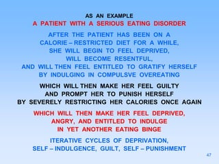 AS AN EXAMPLE
A PATIENT WITH A SERIOUS EATING DISORDER
AFTER THE PATIENT HAS BEEN ON A
CALORIE – RESTRICTED DIET FOR A WHILE,
SHE WILL BEGIN TO FEEL DEPRIVED,
WILL BECOME RESENTFUL,
AND WILL THEN FEEL ENTITLED TO GRATIFY HERSELF
BY INDULGING IN COMPULSVE OVEREATING
WHICH WILL THEN MAKE HER FEEL GUILTY
AND PROMPT HER TO PUNISH HERSELF
BY SEVERELY RESTRICTING HER CALORIES ONCE AGAIN
WHICH WILL THEN MAKE HER FEEL DEPRIVED,
ANGRY, AND ENTITLED TO INDULGE
IN YET ANOTHER EATING BINGE
ITERATIVE CYCLES OF DEPRIVATION,
SELF – INDULGENCE, GUILT, SELF – PUNISHMENT
47
 