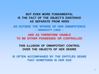 BUT EVEN MORE FUNDAMENTAL
IS THE FACT OF THE OBJECT’S EXISTENCE
AS SEPARATE FROM HERS
AS OUTSIDE THE SPHERE OF HER OMNIPOTENCE
– WINNICOTT (1965) –
AND AS THEREFORE UNABLE
TO BE EITHER POSSESSED OR CONTROLLED
THIS ILLUSION OF OMNIPOTENT CONTROL
OVER THE OBJECTS OF HER DESIRE
IS OFTEN ACCOMPANIED BY THE ENTITLED SENSE
THAT SOMETHING IS HER DUE
7
 