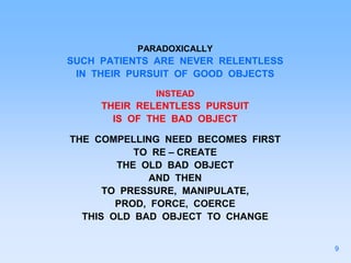 PARADOXICALLY
SUCH PATIENTS ARE NEVER RELENTLESS
IN THEIR PURSUIT OF GOOD OBJECTS
INSTEAD
THEIR RELENTLESS PURSUIT
IS OF THE BAD OBJECT
THE COMPELLING NEED BECOMES FIRST
TO RE – CREATE
THE OLD BAD OBJECT
AND THEN
TO PRESSURE, MANIPULATE,
PROD, FORCE, COERCE
THIS OLD BAD OBJECT TO CHANGE
9
 