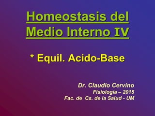 Homeostasis del
Medio Interno IV
* Equil. Acido-Base
Dr. Claudio Cervino
Fisiología – 2015
Fac. de Cs. de la Salud - UM
 