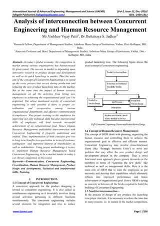 International Journal of Advanced Engineering, Management and Science (IJAEMS) [Vol-2, Issue-12, Dec- 2016]
Infogain Publication (Infogainpublication.com) ISSN : 2454-1311
www.ijaems.com Page | 2136
Analysis of interconnection between Concurrent
Engineering and Human Resource Management
Mr.Vaibhav Vijay Patil1
, Dr.Dattatraya S. Jadhav2
1
Research Fellow, Department of Management Studies, Ashokrao Mane Group of Institutions, Vathar, Dist.-Kolhapur, MH,
India.
2
Associate Professor and Head, Department of Management Studies, Ashokrao Mane Group of Institutions, Vathar, Dist.-
Kolhapur, MH, India.
Abstract—In today’s global economy; the competition in
market among various organizations has beenincreased
by great extent. The success in market is depending upon
innovative research in product design and development
as well as its quick launching in market. Thus the main
aim of the concept of Concurrent Engineering is to speed
up the every process that occurs during production and
reducing the new product launching time in the market.
But at the same time the impact of human resource
management on all the activities from hiring new
employees to achieving the organizational goal can’t be
neglected. The above mentioned activity of concurrent
engineering is only possible if there is proper co-
ordination and co-operation among various
organizational departments and effective communication
in employees. Also proper training to the employees for
improving not only technical skills but also interpersonal
skills of employees will lead towards successful
achievement of an organizational goal. Hence Human
Resource Management undividable interconnection with
Concurrent Engineering if properly understood and
studied. Thus, implementation of both concepts give rise
to long term benefits to organization in terms of customer
satisfaction and improved interest of shareholders as
well as stakeholders. Using proper methodology it is easy
to implement Human Resource Management based
Concurrent Engineering to be a market leader in today’s
cut- throat competition in this world.
Keywords—Communication, Concurrent Engineering,
Co-ordination, Human Resource Management, Product
design and development, Technical and interpersonal
skills, Training.
I. INTRODUCTION
1.1 Concept of Concurrent Engineering-
A concurrent approach for the product designing is
termed as concurrent engineering. It is also called as
simultaneous engineering as it invariably involves doing
several activities pertaining to different functions
simultaneously. The concurrent engineering includes
several elements for integration and tries to reduce
product launching time. The following figure shows the
exact concept of concurrent engineering.
1.2 Concept of Human Resource Management-
The concept of HRM deals with planning, organizing the
human resource and controlling them to achieve the
organizational goal in effective and efficient manner.
Concurrent Engineering may involve cross-functional
teams (like ‘Strategic Business Units’) to solve any
problem that may affect the new product design and
development project in the company. Thus a cross
functional team approach places greater demands on the
members in terms of “Learning the new skills” like
technical as well as interpersonal skills. Here it is the
main role of HRM that to train the employees as per
necessity and develop their capabilities which ultimately
reflects into improved performance and hence
achievement of organizational goal. Hence HRM is acting
as concrete in between all the bricks required to build the
building of Concurrent Engineering.
1.3 Need for interconnection –
In the process of design of any product, the launching
time plays vital role. It is necessary to reduce the time due
to many reasons. i.e. to sustain in the market competition,
 