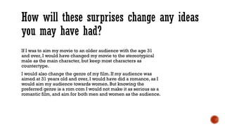 How will these surprises change any ideas 
you may have had? 
If I was to aim my movie to an older audience with the age 31 
and over, I would have changed my movie to the stereotypical 
male as the main character, but keep most characters as 
countertype. 
I would also change the genre of my film. If my audience was 
aimed at 31 years old and over, I would have did a romance, as I 
would aim my audience towards women. But knowing the 
preferred genre is a rom com I would not make it as serious as a 
romantic film, and aim for both men and women as the audience. 
