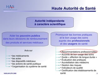 Haute Autorité de Santé Autorité indépendante  à caractère scientifique Aider les  pouvoirs publics  dans leurs décisions de remboursement des produits et services médicaux    Promouvoir les bonnes pratiques  et le bon usage des soins  auprès des  professionnels et des  usagers  de santé   Avis sur  les médicaments les actes les dispositifs médicaux les actions de santé publique l’organisation du système de santé Recommandations professionnelles Accords de bon usage des soins Guide « affection de longue durée » Évaluation des pratiques Accréditation des médecins  Gestion des risques  Indicateurs de qualité Certification des établissements de santé 