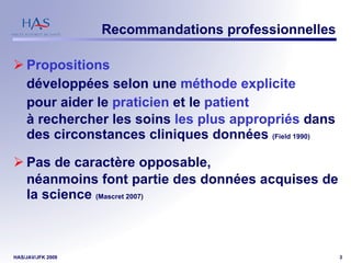 Recommandations professionnelles Propositions   développées selon une  méthode explicite   pour aider le  praticien  et le  patient   à rechercher les soins  les plus appropriés  dans des circonstances cliniques données  (Field 1990) Pas de caractère opposable,  néanmoins font partie des données acquises de la science  (Mascret 2007) 