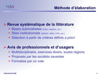 Méthode d’élaboration Revue systématique de la littérature Bases automatisées  (Pedro, Medline, etc.) Sites institutionnels  (DRESS, INRS, ATIH, etc.) Sélection à partir de critères définis  a priori Avis de professionnels et d’usagers Multidisciplinaire, exercices divers, toutes régions Proposés par les sociétés savantes Formalisé par un vote 