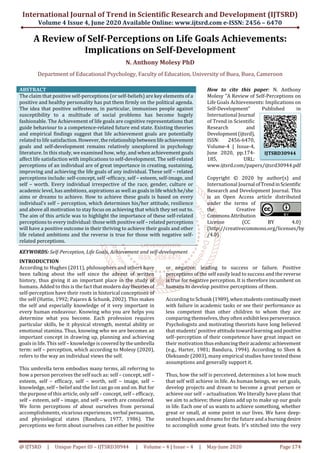 International Journal of Trend in Scientific Research and Development (IJTSRD)
Volume 4 Issue 4, June 2020 Available Online: www.ijtsrd.com e-ISSN: 2456 – 6470
@ IJTSRD | Unique Paper ID – IJTSRD30944 | Volume – 4 | Issue – 4 | May-June 2020 Page 174
A Review of Self-Perceptions on Life Goals Achievements:
Implications on Self-Development
N. Anthony Molesy PhD
Department of Educational Psychology, Faculty of Education, University of Buea, Buea, Cameroon
ABSTRACT
The claim that positive self-perceptions (or self-beliefs) are key elements of a
positive and healthy personality has put them firmly on the political agenda.
The idea that positive selfesteem, in particular, immunises people against
susceptibility to a multitude of social problems has become hugely
fashionable. The Achievement of life goals are cognitive representations that
guide behaviour to a competence-related future end state. Existing theories
and empirical findings suggest that life achievement goals are potentially
related to life satisfaction.However,therelationshipbetweenlifeachievement
goals and self-development remains relatively unexplored in psychology
literature. In this study, we examined how, why, and when achievement goals
affect life satisfaction with implications to self-development. The self-related
perceptions of an individual are of great importance in creating, sustaining,
improving and achieving the life goals of any individual. These self – related
perceptions include: self-concept, self -efficacy, self – esteem, self-image, and
self – worth. Every individual irrespective of the race, gender, culture or
academic level, has ambitions, aspirations as well as goalsinlifewhichhe/she
aims or dreams to achieve. How to achieve these goals is based on every
individual’s self – perception, which determines his/her attitude, resilience
and above all motivation to stay focus on achieving that which they set out to.
The aim of this article was to highlight the importance of these self-related
perceptions to every individual: those with positive self – related perceptions
will have a positive outcome in their thriving to achieve their goals and other
life related ambitions and the reverse is true for those with negative self-
related perceptions.
KEYWORDS: Self-Perception, Life Goals, Achievement and self-development
How to cite this paper: N. Anthony
Molesy "A Review of Self-Perceptions on
Life Goals Achievements: Implications on
Self-Development" Published in
International Journal
of Trend in Scientific
Research and
Development(ijtsrd),
ISSN: 2456-6470,
Volume-4 | Issue-4,
June 2020, pp.174-
185, URL:
www.ijtsrd.com/papers/ijtsrd30944.pdf
Copyright © 2020 by author(s) and
International Journal ofTrendinScientific
Research and Development Journal. This
is an Open Access article distributed
under the terms of
the Creative
CommonsAttribution
License (CC BY 4.0)
(http://creativecommons.org/licenses/by
/4.0)
INTRODUCTION
According to Hughes (2011), philosophers and others have
been talking about the self since the advent of written
history, thus giving it an important place in the study of
humans. Added to this is the fact that moderndaytheories of
self-perception have their roots in historical conceptions of
the self (Hattie, 1992; Pajares & Schunk, 2002). This makes
the self and especially knowledge of it very important in
every human endeavour. Knowing who you are helps you
determine what you become. Each profession requires
particular skills, be it physical strength, mental ability or
emotional stamina. Thus, knowing who we are becomes an
important concept in drawing up, planning and achieving
goals in life. This self – knowledge iscovered bytheumbrella
term: self – perception, which according to Molesy (2020),
refers to the way an individual views the self.
This umbrella term embodies many terms, all referring to
how a person perceives the self such as: self – concept, self –
esteem, self – efficacy, self – worth, self – image, self –
knowledge, self – belief and the list can go on and on. But for
the purpose of this article, only self – concept, self – efficacy,
self – esteem, self – image, and self – worth are considered.
We form perceptions of about ourselves from personal
accomplishments, vicarious experiences, verbal persuasion,
and physiological states (Bandura, 1977, 1986). The
perceptions we form about ourselves can either be positive
or negative; leading to success or failure. Positive
perceptions of the self easily lead to success and the reverse
is true for negative perception. It is therefore incumbent on
humans to develop positive perceptions of them.
According to Schunk (1989),whenstudentscontinuallymeet
with failure in academic tasks or see their performance as
less competent than other children to whom they are
comparing themselves, they often exhibit less perseverance.
Psychologists and motivating theorists have long believed
that students’ positive attitude toward learning andpositive
self–perception of their competence have great impact on
their motivation thusenhancingtheiracademicachievement
(e.g., Harter, 1981; Bandura, 1994). According to Shen &
Oleksandr (2003), many empirical studies have testedthese
assumptions and generally support it.
Thus, how the self is perceived, determines a lot how much
that self will achieve in life. As human beings, we set goals,
develop projects and dream to become a great person or
achieve our self – actualisation. We literally have plans that
we aim to achieve; these plans add up to make up our goals
in life. Each one of us wants to achieve something, whether
great or small, at some point in our lives. We have deep-
seated hopes and dreams for the future and a burningdesire
to accomplish some great feats. It's stitched into the very
IJTSRD30944
 