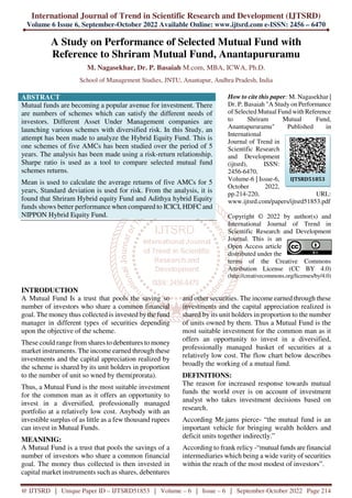 International Journal of Trend in Scientific Research and Development (IJTSRD)
Volume 6 Issue 6, September-October 2022 Available Online: www.ijtsrd.com e-ISSN: 2456 – 6470
@ IJTSRD | Unique Paper ID – IJTSRD51853 | Volume – 6 | Issue – 6 | September-October 2022 Page 214
A Study on Performance of Selected Mutual Fund with
Reference to Shriram Mutual Fund, Anantapururamu
M. Nagasekhar, Dr. P. Basaiah M.com, MBA, ICWA, Ph.D.
School of Management Studies, JNTU, Anantapur, Andhra Pradesh, India
ABSTRACT
Mutual funds are becoming a popular avenue for investment. There
are numbers of schemes which can satisfy the different needs of
investors. Different Asset Under Management companies are
launching various schemes with diversified risk. In this Study, an
attempt has been made to analyze the Hybrid Equity Fund. This is
one schemes of five AMCs has been studied over the period of 5
years. The analysis has been made using a risk-return relationship.
Sharpe ratio is used as a tool to compare selected mutual fund
schemes returns.
Mean is used to calculate the average returns of five AMCs for 5
years, Standard deviation is used for risk. From the analysis, it is
found that Shriram Hybrid equity Fund and Adithya hybrid Equity
funds shows better performance when compared to ICICI, HDFC and
NIPPON Hybrid Equity Fund.
How to cite this paper: M. Nagasekhar |
Dr. P. Basaiah "A Study on Performance
of Selected Mutual Fund with Reference
to Shriram Mutual Fund,
Anantapururamu" Published in
International
Journal of Trend in
Scientific Research
and Development
(ijtsrd), ISSN:
2456-6470,
Volume-6 | Issue-6,
October 2022,
pp.214-220, URL:
www.ijtsrd.com/papers/ijtsrd51853.pdf
Copyright © 2022 by author(s) and
International Journal of Trend in
Scientific Research and Development
Journal. This is an
Open Access article
distributed under the
terms of the Creative Commons
Attribution License (CC BY 4.0)
(http://creativecommons.org/licenses/by/4.0)
INTRODUCTION
A Mutual Fund Is a trust that pools the saving so
number of investors who share a common financial
goal. The money thus collected is invested bythe fund
manager in different types of securities depending
upon the objective of the scheme.
These could range from shares to debentures to money
market instruments. The income earned through these
investments and the capital appreciation realized by
the scheme is shared by its unit holders in proportion
to the number of unit so wned by them(prorata).
Thus, a Mutual Fund is the most suitable investment
for the common man as it offers an opportunity to
invest in a diversified, professionally managed
portfolio at a relatively low cost. Anybody with an
investible surplus of as little as a few thousand rupees
can invest in Mutual Funds.
MEANINIG:
A Mutual Fund is a trust that pools the savings of a
number of investors who share a common financial
goal. The money thus collected is then invested in
capital market instruments such as shares, debentures
and other securities. The income earned through these
investments and the capital appreciation realized is
shared by its unit holders in proportion to the number
of units owned by them. Thus a Mutual Fund is the
most suitable investment for the common man as it
offers an opportunity to invest in a diversified,
professionally managed basket of securities at a
relatively low cost. The flow chart below describes
broadly the working of a mutual fund.
DEFINITIONS:
The reason for increased response towards mutual
funds the world over is on account of investment
analyst who takes investment decisions based on
research.
According Mr.jams pierce- “the mutual fund is an
important vehicle for bringing wealth holders and
deficit units together indirectly.”
According to frank relicy -“mutual funds are financial
intermediaries which being a wide varity of securities
within the reach of the most modest of investors”.
IJTSRD51853
 