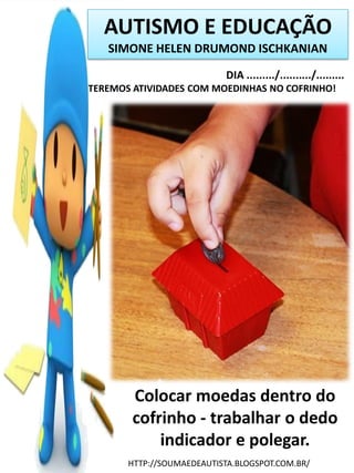 AUTISMO E EDUCAÇÃO
SIMONE HELEN DRUMOND ISCHKANIAN
DIA ........./........../.........
TEREMOS ATIVIDADES COM MOEDINHAS NO COFRINHO!

Colocar moedas dentro do
cofrinho - trabalhar o dedo
indicador e polegar.
HTTP://SOUMAEDEAUTISTA.BLOGSPOT.COM.BR/

 