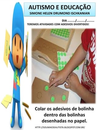AUTISMO E EDUCAÇÃO
SIMONE HELEN DRUMOND ISCHKANIAN
DIA ........./........../.........
TEREMOS ATIVIDADES COM ADESIVOS DIVERTIDOS!

Colar os adesivos de bolinha
dentro das bolinhas
desenhadas no papel.
HTTP://SOUMAEDEAUTISTA.BLOGSPOT.COM.BR/

 