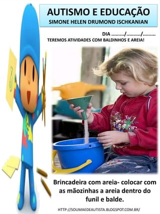 AUTISMO E EDUCAÇÃO
SIMONE HELEN DRUMOND ISCHKANIAN
DIA ........./........../.........
TEREMOS ATIVIDADES COM BALDINHOS E AREIA!

Brincadeira com areia- colocar com
as mãozinhas a areia dentro do
funil e balde.
HTTP://SOUMAEDEAUTISTA.BLOGSPOT.COM.BR/

 